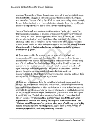 Leadership Candidate Report for Graham Goodness
© Caliber Leadership Systems, 20148
manner. Although he willingly delegates and generally trusts his staff, Graham
may find that he struggles a bit when dealing with subordinates who require
more detailed, “hands-on” direction. With his more open and spontaneous style,
he may be less inclined to provide sufficient structure to those who need him to
monitor their performance and to check in with them frequently.
Some of Graham’s lower scores on the Competency Profile are in two of the
three competencies related to Business Orientation (Commercial Orientation
and Quality Service). Graham appears to be less adept at dealing with issues
that require the in-depth analysis of financial or statistical information. His
challenge in this area is supported by the results of his 360 Degree Feedback
Report, where one of his lower ratings was seen in his ability to “closely monitor
financial results to budget and other key areas of responsibility to ensure
achievement of goals”.
Graham has scored in the average range on Innovation, Analysis and
Judgement and Openness and Creativity. This reflects a tendency toward a
more conventional outlook and thinking style and an orientation toward using
more “tried and true” methods in his problem solving. He will be open and
receptive to new approaches to a point and describes himself as moderately
open to change and new experiences. He appears to be more of a practical
person than someone who would be described as imaginative or
unconventional. He likely tends to be more focused on ensuring tasks are done
quickly rather than looking for new approaches.
Graham may not necessarily be the individual who is a strong advocate for
change. With his focus on results and deliverables, Graham may be somewhat
sceptical of new approaches or ideas until they are proven. Although apparently
quite able to provide support during times of change, he is less likely to emerge
as the individual who challenges processes and procedures at work and argues
for their overhaul. The following comments from the 360 Degree Feedback
Report indicate, “Graham could be a bit more open-minded to approaches
different from his own, and more of a willingness to learn new areas”; and
“Graham should be open and receptive to other ways of achieving good safety
results besides a systems-based approach. Maybe there is room for two or
more safety processes, each complementing the other”.
 