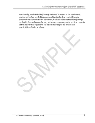 Leadership Development Report for Graham Goodness
© Caliber Leadership Systems, 2014 9
Additionally, Graham is likely to rely on others to attend to the precise and
routine work often needed to ensure quality standards are met. Although
concerned with quality for his customers, Graham scores in the average range
on Quality Service because he may not always be as responsive to client requests
or that he is not as organized. He is likely to delegate the details and
practicalities of tasks to others.
 