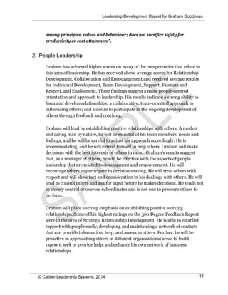 Leadership Development Report for Graham Goodness
© Caliber Leadership Systems, 2014 11
among principles, values and behaviour; does not sacrifice safety for
productivity or cost attainment”.
2. People Leadership
Graham has achieved higher scores on many of the competencies that relate to
this area of leadership. He has received above-average scores for Relationship
Development, Collaboration and Encouragement and received average results
for Individual Development, Team Development, Support, Fairness and
Respect, and Enablement. These findings suggest a more people-centred
orientation and approach to leadership. His results indicate a strong ability to
form and develop relationships; a collaborative, team-oriented approach to
influencing others; and a desire to participate in the ongoing development of
others through feedback and coaching.
Graham will lead by establishing positive relationships with others. A modest
and caring man by nature, he will be mindful of his team members’ needs and
feelings, and he will be careful to adjust his approach accordingly. He is
accommodating, and he will extend himself to help others. Graham will make
decisions with the best interests of others in mind. Graham’s results suggest
that, as a manager of others, he will be effective with the aspects of people
leadership that are related to development and empowerment. He will
encourage others to participate in decision-making. He will treat others with
respect and will show tact and consideration in his dealings with others. He will
tend to consult others and ask for input before he makes decisions. He tends not
to closely control or oversee subordinates and is not one to pressure others to
perform.
Graham will place a strong emphasis on establishing positive working
relationships. Some of his highest ratings on the 360 Degree Feedback Report
were in the area of Strategic Relationship Development. He is able to establish
rapport with people easily, developing and maintaining a network of contacts
that can provide information, help, and access to others. Further, he will be
proactive in approaching others in different organizational areas to build
rapport, seek or provide help, and enhance his own network of business
relationships.
 