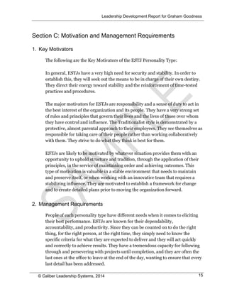 Leadership Development Report for Graham Goodness
© Caliber Leadership Systems, 2014 15
Section C: Motivation and Management Requirements
1. Key Motivators
The following are the Key Motivators of the ESTJ Personality Type:
In general, ESTJs have a very high need for security and stability. In order to
establish this, they will seek out the means to be in charge of their own destiny.
They direct their energy toward stability and the reinforcement of time-tested
practices and procedures.
The major motivators for ESTJs are responsibility and a sense of duty to act in
the best interest of the organization and its people. They have a very strong set
of rules and principles that govern their lives and the lives of those over whom
they have control and influence. The Traditionalist style is demonstrated by a
protective, almost parental approach to their employees. They see themselves as
responsible for taking care of their people rather than working collaboratively
with them. They strive to do what they think is best for them.
ESTJs are likely to be motivated by whatever situation provides them with an
opportunity to uphold structure and tradition, through the application of their
principles, in the service of maintaining order and achieving outcomes. This
type of motivation is valuable in a stable environment that needs to maintain
and preserve itself, or when working with an innovative team that requires a
stabilizing influence. They are motivated to establish a framework for change
and to create detailed plans prior to moving the organization forward.
2. Management Requirements
People of each personality type have different needs when it comes to eliciting
their best performance. ESTJs are known for their dependability,
accountability, and productivity. Since they can be counted on to do the right
thing, for the right person, at the right time, they simply need to know the
specific criteria for what they are expected to deliver and they will act quickly
and correctly to achieve results. They have a tremendous capacity for following
through and persevering with projects until completion, and they are often the
last ones at the office to leave at the end of the day, wanting to ensure that every
last detail has been addressed.
 