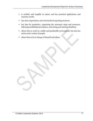 Leadership Development Report for Graham Goodness
© Caliber Leadership Systems, 2014 17
 is realistic and tangible in nature and has practical applications and
concrete results.
 has clear expectations and a hierarchical reporting structure.
 lets him be productive, organizing the necessary steps and resources,
following established procedures, and setting and meeting deadlines.
 allows him to work in a stable and predictable environment, but also has
action and a variety of people.
 allows him to be in charge of himself and others.
 