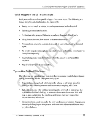 Leadership Development Report for Graham Goodness
© Caliber Leadership Systems, 2014 33
Typical Triggers of the ESTJ Stress Style
Each personality type has specific triggers that cause stress. The following are
things likely to push Graham into his stress style:
 Taking on too much work and becoming overloaded and exhausted.
 Spending too much time alone.
 Feeling taken for granted following a prolonged period of hard work.
 Being misunderstood, not trusted or not taken seriously.
 Pressure from others to conform to a point-of-view with which he does not
agree.
 An overtly negative atmosphere, especially where he has little opportunity to
change the negativity.
 Major changes and transformations where he cannot be certain of the
outcome.
 Any situation where there is conflict.
Tips on How To Deal With Stress
The following are ways that may help to reduce stress and regain balance in day-
to-day functioning for the ESTJ personality type:
 Begin to bring things back into balance by talking to a trusted friend or
colleague and listening to their feedback without arguing with them.
 Talk with someone who will take a more gentle approach to encourage the
expression of difficult feelings in a non-confrontational manner. This will
help to gain insight into the emotions and issues that have caused the
uncharacteristic behaviour.
 Distraction from work is usually the best way to restore balance. Engaging in
mentally challenging or competitive activities with others are effective ways
to restore balance.
 