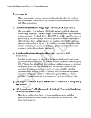 Leadership Development Report for Graham Goodness
1
Assessments
This report provides an interpretation of information based on the results of
four assessments. Further details are available in the reports from each of the
individual assessments.
1. Leadership Style (Myers-Briggs Type Indicator, Self-Assessment)
The Myers-Briggs Type Indicator (MBTI ®) is a questionnaire developed by
Isabel Briggs Myers and Katherine Briggs. It is the world’s most widely used and
reliable personality Feedback Report. The MBTI ® provides a useful measure of
personality by considering eight personality preferences that all people use at
different times. These eight preferences are organized into four bipolar scales.
When an individual takes the MBTI ®, the four preferences that are identified
as most resembling the person completing the questionnaire (one from each
scale) are combined into what is called a type.
2. Behavioural Indicator (Emotional Quotient Inventory, Self-
Assessment)
Based on seventeen years of research by Dr. Reuven BarOn and tested on over
33,000 individuals worldwide, the BarOn Emotional Quotient Feedback Report
(EQ-i™) is the first scientifically developed and validated measure of emotional
intelligence. Emotional intelligence reflects one’s ability to deal with daily
environment challenges and helps predict one’s success in life, including
professional and personal pursuits. A growing body of research suggests that
emotional intelligence, measured by Emotional Quotient (EQ), is a better
predictor of success than traditional measures of cognitive intelligence (IQ).
3. 360 Degree Feedback Report (Multi-rater Leadership & Competency
Assessment)
4. LSP Competency Profile (Personality & Aptitude Tests, Job Simulations
& Competency Interviews)
Multi-trait, multi-method battery of assessment instruments, including
personality/motivational inventories, aptitude tests, job simulations, and a
competency interview.
 