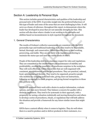 Leadership Development Report for Graham Goodness
© Caliber Leadership Systems, 2014 3
Section A: Leadership & Personal Style
This section includes general characteristics and qualities of the leadership and
personal style of the ESTJ. It provides insight into the preferred behaviours of
this type of leader and some of the areas that are most challenging to him. It will
serve as a frame of reference, throughout this report, to demonstrate where the
leader has developed in areas that are not naturally strengths for him. This
section will also show where a leader is not working to his strengths and
abilities based on inconsistencies in style reported throughout the document.
1. General Characteristics
The results of Graham’s collective assessments are consistent with the ESTJ
personality type and traditional leadership style. They tend to be dependable,
factual, thorough, and conservative. Others describe them as hard working,
persevering, and stable. They are not likely to be impulsive, preferring to
maintain the status quo and meet the visible needs of others.
People of this leadership style have enormous respect for rules and regulations.
They are committed to the establishment and maintenance of stability and
predictability, averting the possibility of unwelcome surprises in the workplace.
They will work effectively within hierarchies that are well-organized with
consistent, straightforward policies and procedures. They are practical, rational,
loyal, opinionated and decisive. They tend to be organized, proactive people
who mobilize by assigning tasks and roles, giving clear-cut instructions,
following up regularly to check progress, and giving formal recognition to those
who perform well.
ESTJs will approach their work with a desire to analyze information, evaluate
options, and then move forward. They balance a concern for quality with a
desire to implement. They tend to be systematic in their approach, with a
propensity for seeing a situation realistically and moving themselves and others
to develop a series of procedures, rituals, or regulations that will both address
the situation and provide a framework for any future similar issues that might
arise.
ESTJs have a natural affinity when it comes to logistics. They do well where
there is a need to produce and/or deliver products to their customers, in a
 