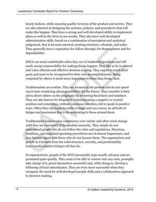 Leadership Candidate Report for Graham Goodness
© Caliber Leadership Systems, 20144
timely fashion, while ensuring quality in terms of the product and service. They
are also talented at designing the systems, policies, and procedures that will
make this happen. They have a strong and well-developed ability to implement
plans as well as the drive to see results. They also have well-developed
administration skills, based on a combination of perception and analytical
judgement, that is focused outward, creating structure, schedule, and order.
They generally have a reputation for follow-through, for thoroughness and for
dependability.
ESTJs are most comfortable when they are in leadership positions and will
easily accept responsibility for making things happen. They like to be in control
and value efficient and effective decision-making. They expect to reach their
goals and want to be recognized for their own accomplishments. Being
respected by others is much more important to them than being liked.
Traditionalists are realists. They are focused in the present and do not spend
much time wondering about possibilities for the future. They consider it their
job to direct others on the pragmatic by reviewing fiscal facts and numbers.
They are also known for frequently communicating a negative or cynical
position and sometimes, without conscious intention, fail to speak in positive
ways. Often they can forget to smile or laugh and can convey an attitude of
fatigue and pessimism that is de-motivating to those around them.
Traditionalist leaders value consistency over variety and often resist change
until they are convinced of its absolute necessity. They simply do not
understand people who do not follow the rules and regulations. Structure,
deadlines, and standard operating procedures are of utmost importance, and
they become upset with those who do not honour them. The organization and
people in it benefit from the solid structure, security, and predictability
traditionalist leaders bring to all they do.
In organizations, people of the ESTJ personality type usually advance and are
promoted quite quickly. They seem to be able to venture into any area, promptly
take charge of it, prove themselves successful and, while doing so, develop a
following of loyal subordinates. They are even more successful when they
recognize the need for well-developed people skills and a collaborative approach
to decision-making.
 