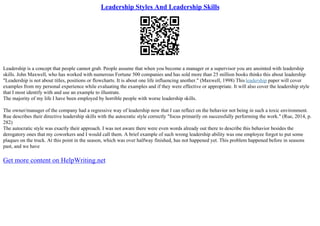 Leadership Styles And Leadership Skills
Leadership is a concept that people cannot grab. People assume that when you become a manager or a supervisor you are anointed with leadership
skills. John Maxwell, who has worked with numerous Fortune 500 companies and has sold more than 25 million books thinks this about leadership
"Leadership is not about titles, positions or flowcharts. It is about one life influencing another." (Maxwell, 1998) This leadership paper will cover
examples from my personal experience while evaluating the examples and if they were effective or appropriate. It will also cover the leadership style
that I most identify with and use an example to illustrate.
The majority of my life I have been employed by horrible people with worse leadership skills.
The owner/manager of the company had a regressive way of leadership now that I can reflect on the behavior not being in such a toxic environment.
Rue describes their directive leadership skills with the autocratic style correctly "focus primarily on successfully performing the work." (Rue, 2014, p.
282)
The autocratic style was exactly their approach. I was not aware there were even words already out there to describe this behavior besides the
derogatory ones that my coworkers and I would call them. A brief example of such wrong leadership ability was one employee forgot to put some
plaques on the truck. At this point in the season, which was over halfway finished, has not happened yet. This problem happened before in seasons
past, and we have
Get more content on HelpWriting.net
 