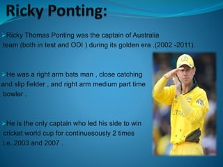 Ricky Thomas Ponting was the captain of Australia
team (both in test and ODI ) during its golden era .(2002 -2011).
He was a right arm bats man , close catching
and slip fielder , and right arm medium part time
bowler .
He is the only captain who led his side to win
cricket world cup for continuesously 2 times
i.e.,2003 and 2007 .
 