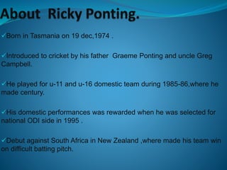 Born in Tasmania on 19 dec,1974 .
Introduced to cricket by his father Graeme Ponting and uncle Greg
Campbell.
He played for u-11 and u-16 domestic team during 1985-86,where he
made century.
His domestic performances was rewarded when he was selected for
national ODI side in 1995 .
Debut against South Africa in New Zealand ,where made his team win
on difficult batting pitch.
 
