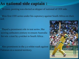 o In 2002, ponting was elected as skipper of national of ODI side .
oWon first ODI series under his captaincy against South Africa on their
soil.
oPlayed a prominent role in test series ,like
scoring unbeaten century to ensure Australia
for win a test by 4 wicket in South Africa .
oAlso prominent in the 3-0 white wash against
Pakistan on a neutral territory.
 