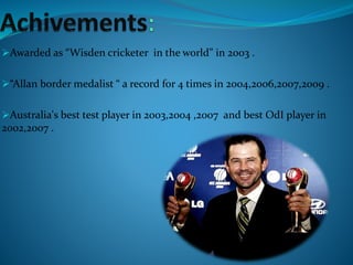 Awarded as “Wisden cricketer in the world” in 2003 .
“Allan border medalist “ a record for 4 times in 2004,2006,2007,2009 .
Australia's best test player in 2003,2004 ,2007 and best OdI player in
2002,2007 .
 