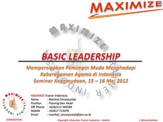 MAXIMIZE Trainer Indonesia
               Nama       : Marshal Simanjuntak
               Position   : Training Dev. Head
               Off. Phone : +6282112 546584
               Mobile     : +62817 713078
               Email      : marshal_simanjuntak@jsm.co.id
CONFIDENTIAL                     Copyright, Maximize Trainer Indonesia - Jakarta   t: @marshalmize
 
