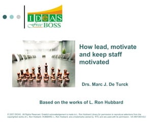 How lead, motivate 
and keep staff 
motivated 
Drs. Marc J. De Turck 
Based on the works of L. Ron Hubbard 
© 2007 IDEAS. All Rights Reserved. Grateful acknowledgement is made to L. Ron Hubbard Library for permission to reproduce selections from the 
copyrighted works of L. Ron Hubbard. HUBBARD, L. Ron Hubbard, are a trademarks owned by RTC and are used with its permission. I/A 09072601EU 
 