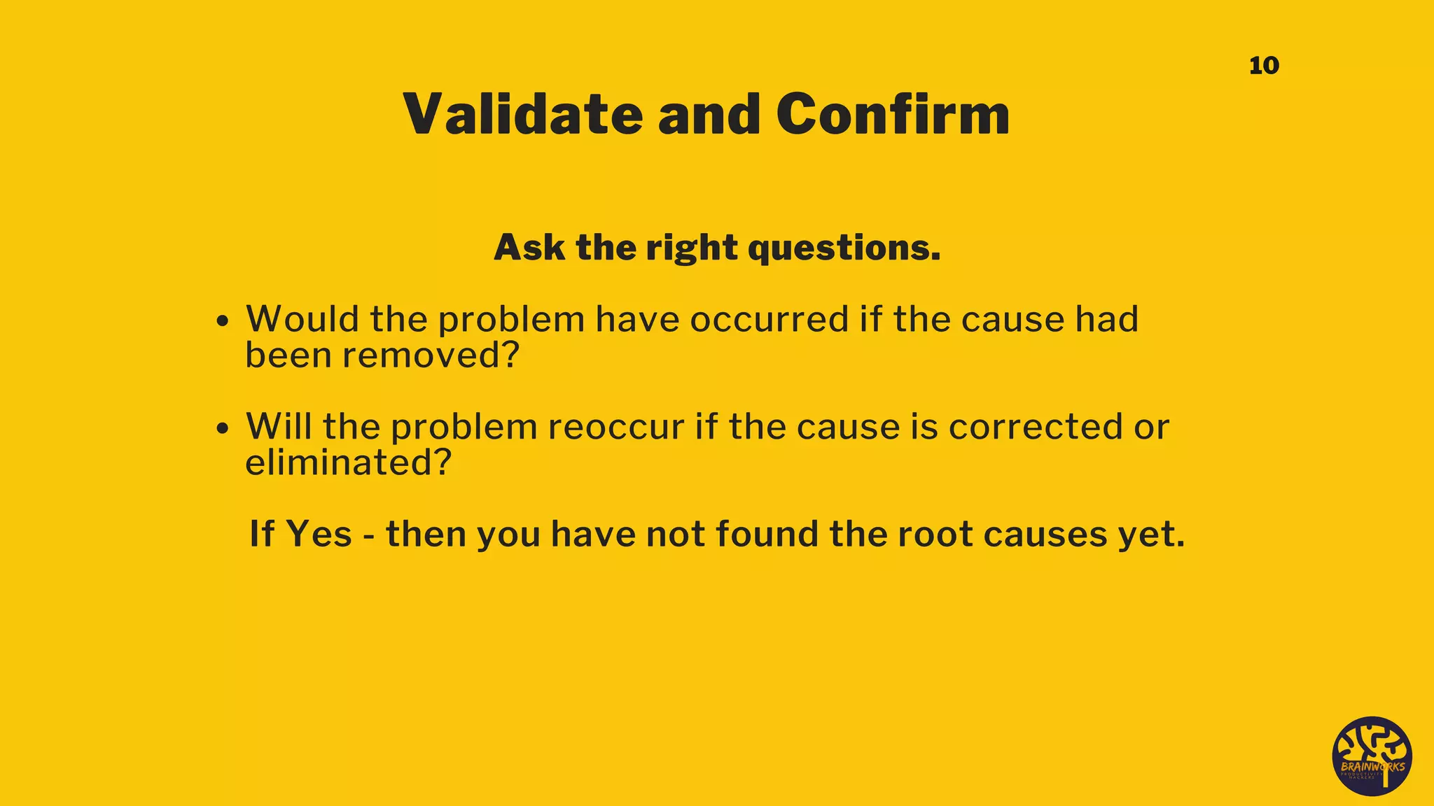 Validate and Confirm
Would the problem have occurred if the cause had
been removed?
Will the problem reoccur if the cause is corrected or
eliminated?
Ask the right questions.
If Yes - then you have not found the root causes yet.
10
 