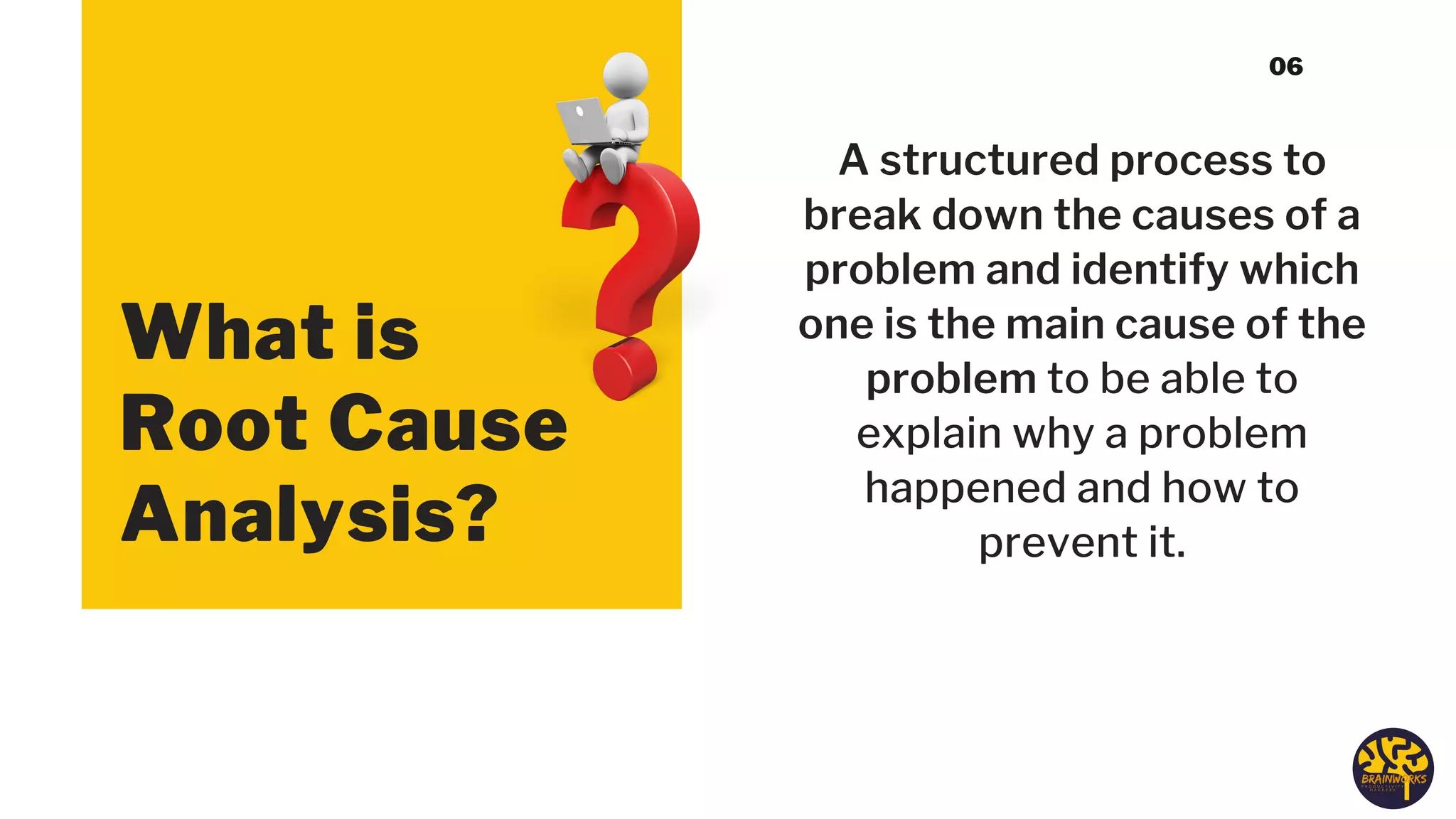 What is
Root Cause
Analysis?
A structured process to
break down the causes of a
problem and identify which
one is the main cause of the
problem to be able to
explain why a problem
happened and how to
prevent it.
06
 