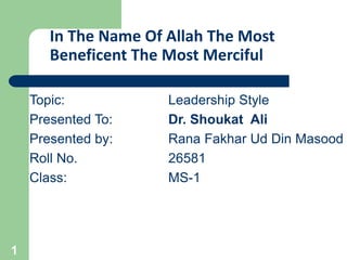 In The Name Of Allah The Most
Beneficent The Most Merciful
Topic: Leadership Style
Presented To: Dr. Shoukat Ali
Presented by: Rana Fakhar Ud Din Masood
Roll No. 26581
Class: MS-1
1
 