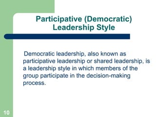 Participative (Democratic)
Leadership Style
Democratic leadership, also known as
participative leadership or shared leadership, is
a leadership style in which members of the
group participate in the decision-making
process.
10
 