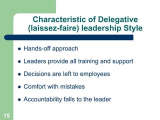 Characteristic of Delegative
(laissez-faire) leadership Style
 Hands-off approach
 Leaders provide all training and support
 Decisions are left to employees
 Comfort with mistakes
 Accountability falls to the leader
15
 