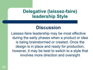 Delegative (laissez-faire)
leadership Style
Discussion
Laissez-faire leadership may be most effective
during the early phases when a product or idea
is being brainstormed or created. Once the
design is in place and ready for production,
however, it may be best to switch to a style that
involves more direction and oversight
17
 