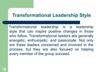 Transformational Leadership Style
Transformational leadership is a leadership
style that can inspire positive changes in those
who follow. Transformational leaders are generally
energetic, enthusiastic, and passionate. Not only
are these leaders concerned and involved in the
process, but they are also focused on helping
every member of the group succeed.
18
 