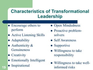 Characteristics of Transformational
Leadership
 Open Mindedness
 Proactive problem-
solvers
 Self Awareness
 Supportive
 Willingness to take
responsibility
 Willingness to take well-
informed risks
19
 Encourage others to
perform
 Active Listening Skills
 Adaptability
 Authenticity &
Genuineness
 Creativity
 Emotionally Intelligent
 Inspirational
 