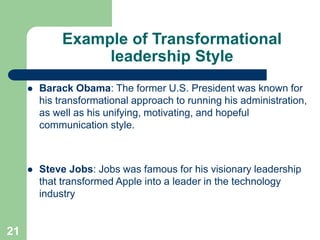 Example of Transformational
leadership Style
 Barack Obama: The former U.S. President was known for
his transformational approach to running his administration,
as well as his unifying, motivating, and hopeful
communication style.
 Steve Jobs: Jobs was famous for his visionary leadership
that transformed Apple into a leader in the technology
industry
21
 