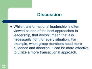 Discussion
 While transformational leadership is often
viewed as one of the best approaches to
leadership, that doesn't mean that it is
necessarily right for every situation. For
example, when group members need more
guidance and direction, it can be more effective
to utilize a more transactional approach.
22
 