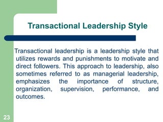 Transactional Leadership Style
Transactional leadership is a leadership style that
utilizes rewards and punishments to motivate and
direct followers. This approach to leadership, also
sometimes referred to as managerial leadership,
emphasizes the importance of structure,
organization, supervision, performance, and
outcomes.
23
 