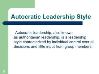 Autocratic Leadership Style
Autocratic leadership, also known
as authoritarian leadership, is a leadership
style characterized by individual control over all
decisions and little input from group members.
5
 