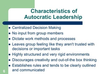 Characteristics of
Autocratic Leadership
 Centralized Decision Making
 No input from group members
 Dictate work methods and processes
 Leaves group feeling like they aren't trusted with
decisions or important tasks
 Highly structured and very rigid environments
 Discourages creativity and out-of-the box thinking
 Establishes rules and tends to be clearly outlined
and communicated
6
 