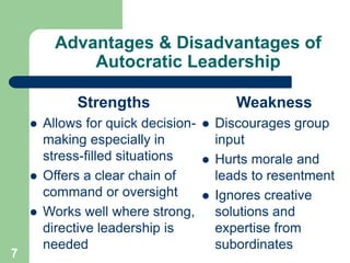 Advantages & Disadvantages of
Autocratic Leadership
Strengths
 Allows for quick decision-
making especially in
stress-filled situations
 Offers a clear chain of
command or oversight
 Works well where strong,
directive leadership is
needed
7
Weakness
 Discourages group
input
 Hurts morale and
leads to resentment
 Ignores creative
solutions and
expertise from
subordinates
 