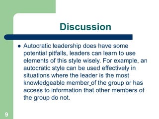 Discussion
 Autocratic leadership does have some
potential pitfalls, leaders can learn to use
elements of this style wisely. For example, an
autocratic style can be used effectively in
situations where the leader is the most
knowledgeable member of the group or has
access to information that other members of
the group do not.
9
 