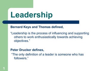 Leadership
Bernard Keys and Thomas defined,
“Leadership is the process of influencing and supporting
others to work enthusiastically towards achieving
objectives.”
Peter Drucker defines,
“The only definition of a leader is someone who has
followers.”
1
 