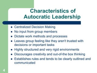 Characteristics of
Autocratic Leadership
 Centralized Decision Making
 No input from group members
 Dictate work method...