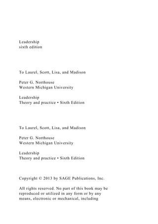 Leadership
sixth edition
To Laurel, Scott, Lisa, and Madison
Peter G. Northouse
Western Michigan University
Leadership
Theory and practice • Sixth Edition
To Laurel, Scott, Lisa, and Madison
Peter G. Northouse
Western Michigan University
Leadership
Theory and practice • Sixth Edition
Copyright © 2013 by SAGE Publications, Inc.
All rights reserved. No part of this book may be
reproduced or utilized in any form or by any
means, electronic or mechanical, including
 
