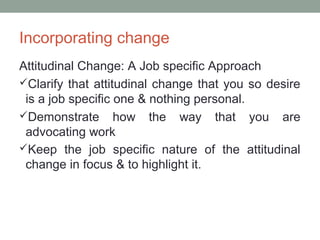 Incorporating change
Attitudinal Change: A Job specific Approach
Clarify that attitudinal change that you so desire
is a job specific one & nothing personal.
Demonstrate how the way that you are
advocating work
Keep the job specific nature of the attitudinal
change in focus & to highlight it.
 