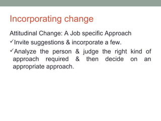 Incorporating change
Attitudinal Change: A Job specific Approach
Invite suggestions & incorporate a few.
Analyze the person & judge the right kind of
approach required & then decide on an
appropriate approach.
 