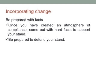 Incorporating change
Be prepared with facts
Once you have created an atmosphere of
compliance, come out with hard facts to support
your stand.
Be prepared to defend your stand.
 