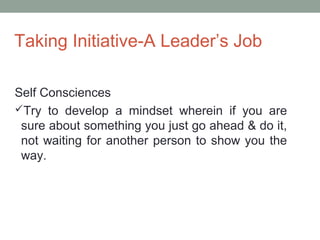 Taking Initiative-A Leader’s Job
Self Consciences
Try to develop a mindset wherein if you are
sure about something you just go ahead & do it,
not waiting for another person to show you the
way.
 