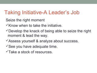 Taking Initiative-A Leader’s Job
Seize the right moment
Know when to take the initiative.
Develop the knack of being able to seize the right
moment & lead the way.
Assess yourself & analyze about success.
See you have adequate time.
Take a stock of resources.
 