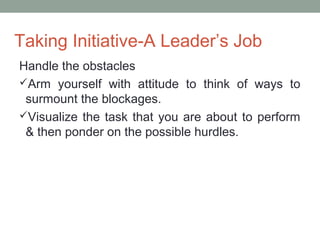 Taking Initiative-A Leader’s Job
Handle the obstacles
Arm yourself with attitude to think of ways to
surmount the blockages.
Visualize the task that you are about to perform
& then ponder on the possible hurdles.
 