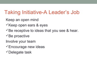 Taking Initiative-A Leader’s Job
Keep an open mind
Keep open ears & eyes
Be receptive to ideas that you see & hear.
Be proactive
Involve your team
Encourage new ideas
Delegate task
 