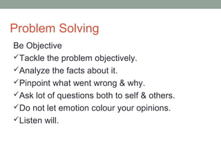 Problem Solving
Be Objective
Tackle the problem objectively.
Analyze the facts about it.
Pinpoint what went wrong & why.
Ask lot of questions both to self & others.
Do not let emotion colour your opinions.
Listen will.
 