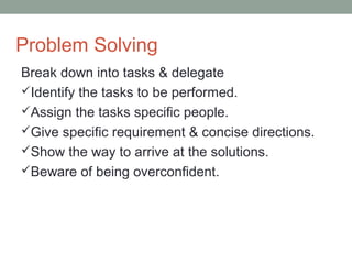 Problem Solving
Break down into tasks & delegate
Identify the tasks to be performed.
Assign the tasks specific people.
Give specific requirement & concise directions.
Show the way to arrive at the solutions.
Beware of being overconfident.
 