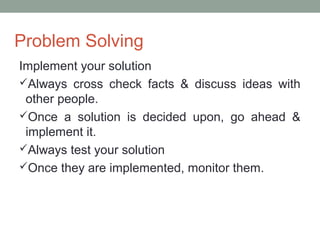 Problem Solving
Implement your solution
Always cross check facts & discuss ideas with
other people.
Once a solution is decided upon, go ahead &
implement it.
Always test your solution
Once they are implemented, monitor them.
 