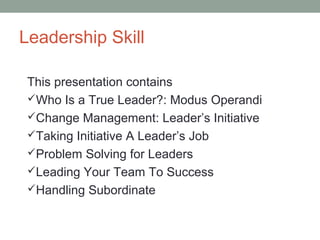 Leadership Skill
This presentation contains
Who Is a True Leader?: Modus Operandi
Change Management: Leader’s Initiative
Taking Initiative A Leader’s Job
Problem Solving for Leaders
Leading Your Team To Success
Handling Subordinate
 