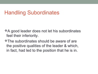 Handling Subordinates
A good leader does not let his subordinates
feel their inferiority.
The subordinates should be aware of are
the positive qualities of the leader & which,
in fact, had led to the position that he is in.
 