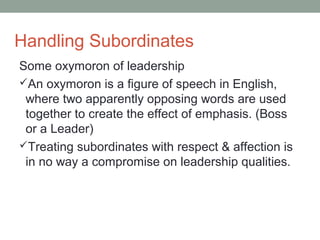 Handling Subordinates
Some oxymoron of leadership
An oxymoron is a figure of speech in English,
where two apparently opposing words are used
together to create the effect of emphasis. (Boss
or a Leader)
Treating subordinates with respect & affection is
in no way a compromise on leadership qualities.
 