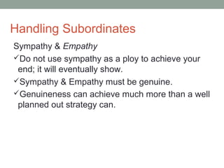 Handling Subordinates
Sympathy & Empathy
Do not use sympathy as a ploy to achieve your
end; it will eventually show.
Sympathy & Empathy must be genuine.
Genuineness can achieve much more than a well
planned out strategy can.
 