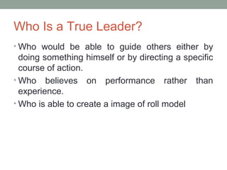 Who Is a True Leader?
• Who would be able to guide others either by
doing something himself or by directing a specific
course of action.
• Who believes on performance rather than
experience.
• Who is able to create a image of roll model
 