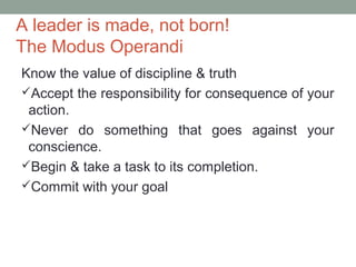 A leader is made, not born!
The Modus Operandi
Know the value of discipline & truth
Accept the responsibility for consequence of your
action.
Never do something that goes against your
conscience.
Begin & take a task to its completion.
Commit with your goal
 